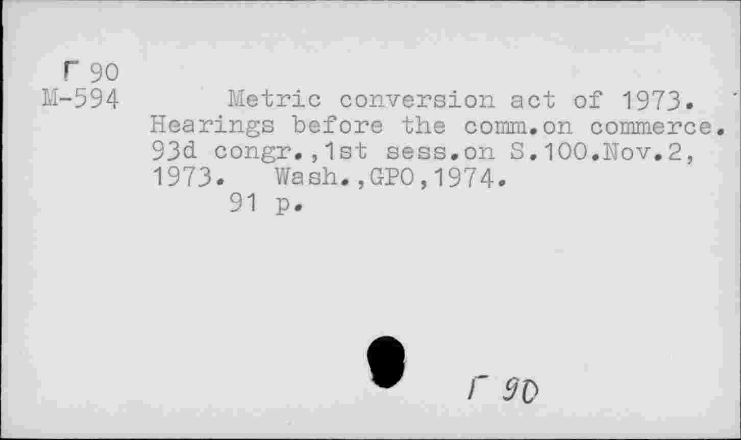 ﻿r 90
M-594 Metric conversion act of 1973. Hearings before the comm.on commerce. 93d. congr. ,1st sess.on S. 100.Nov.2, 1973. Wash.,GPO,1974.
91 p.
r 9V